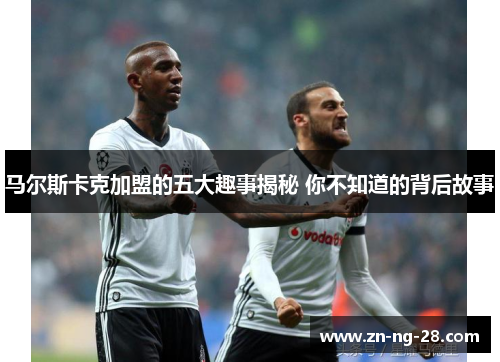 马尔斯卡克加盟的五大趣事揭秘 你不知道的背后故事 马尔斯卡克加盟的五大趣事揭秘 你不知道的背后故事