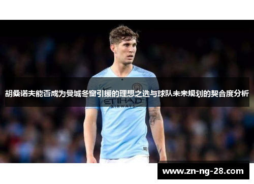 胡桑诺夫能否成为曼城冬窗引援的理想之选与球队未来规划的契合度分析