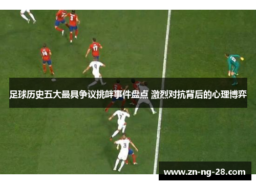 足球历史五大最具争议挑衅事件盘点 激烈对抗背后的心理博弈