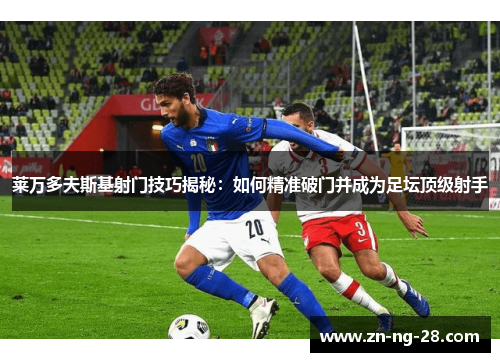 莱万多夫斯基射门技巧揭秘：如何精准破门并成为足坛顶级射手