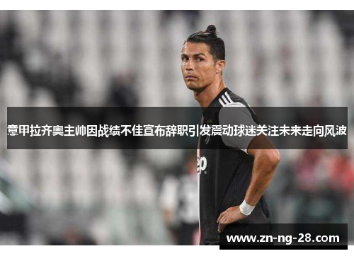 意甲拉齐奥主帅因战绩不佳宣布辞职引发震动球迷关注未来走向风波 意甲拉齐奥主帅因战绩不佳宣布辞职引发震动球迷关注未来走向风波